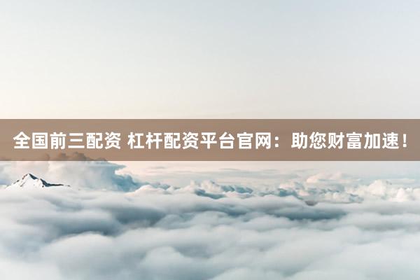 全国前三配资 杠杆配资平台官网：助您财富加速！