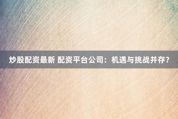 炒股配资最新 配资平台公司：机遇与挑战并存？