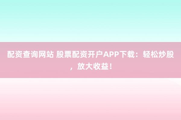 配资查询网站 股票配资开户APP下载：轻松炒股，放大收益！