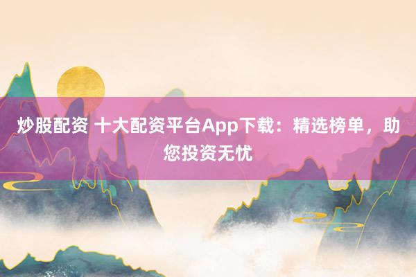 炒股配资 十大配资平台App下载:精选榜单,助您投资无忧